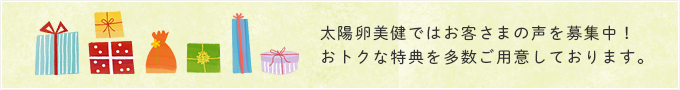 太陽卵美健ではお客さまの声を募集中！おトクな特典を多数ご用意しております。