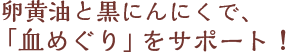 卵黄油と黒にんにくで、「血めぐり」をサポート！