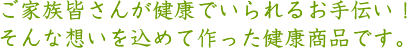 ご家族皆さんが健康でいられるお手伝い！そんな想いを込めて作った健康商品です。