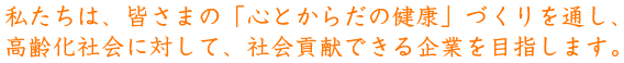 私たちは、皆さまの「心とからだの健康」づくりを通し、高齢化社会に対して、社会貢献できる企業を目指します。