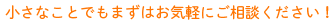 小さなことでもまずはお気軽にご相談ください！