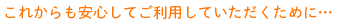 これからも安心してご利用していただくために…