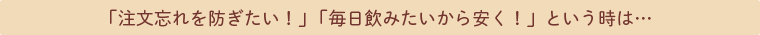 「注文忘れを防ぎたい！」「毎日飲みたいから安く！」という時は…