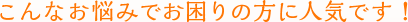 こんなお悩みでお困りの方に人気です！