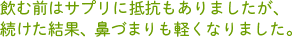 飲む前はサプリに抵抗もありましたが、続けた結果、鼻づまりも軽くなりました。