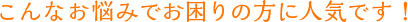 こんなお悩みでお困りの方に人気です！