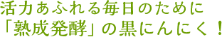 活力あふれる毎日のために「熟成発酵」の黒にんにく！