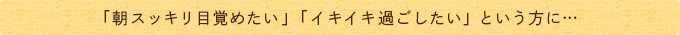 「朝スッキリ目覚めたい」「イキイキ過ごしたい」という方に…