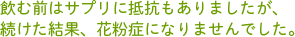 飲む前はサプリに抵抗もありましたが、続けた結果、花粉症になりませんでした。